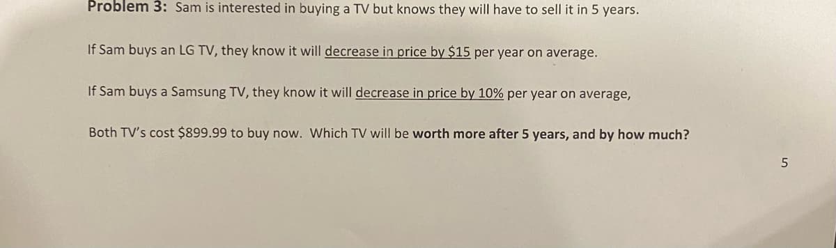 Problem 3: Sam is interested in buying a TV but knows they will have to sell it in 5 years.
If Sam buys an LG TV, they know it will decrease in price by $15 per year on average.
If Sam buys a Samsung TV, they know it will decrease in price by 10% per year on average,
Both TV's cost $899.99 to buy now. Which TV will be worth more after 5 years, and by how much?
5