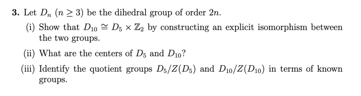 3. Let Dn (n ≥ 3) be the dihedral group of order 2n.
(i) Show that D10 ≈ D5 × Z2 by constructing an explicit isomorphism between
the two groups.
(ii) What are the centers of D5 and D10?
(iii) Identify the quotient groups D5/Z(D5) and D10/Z(D₁0) in terms of known
groups.