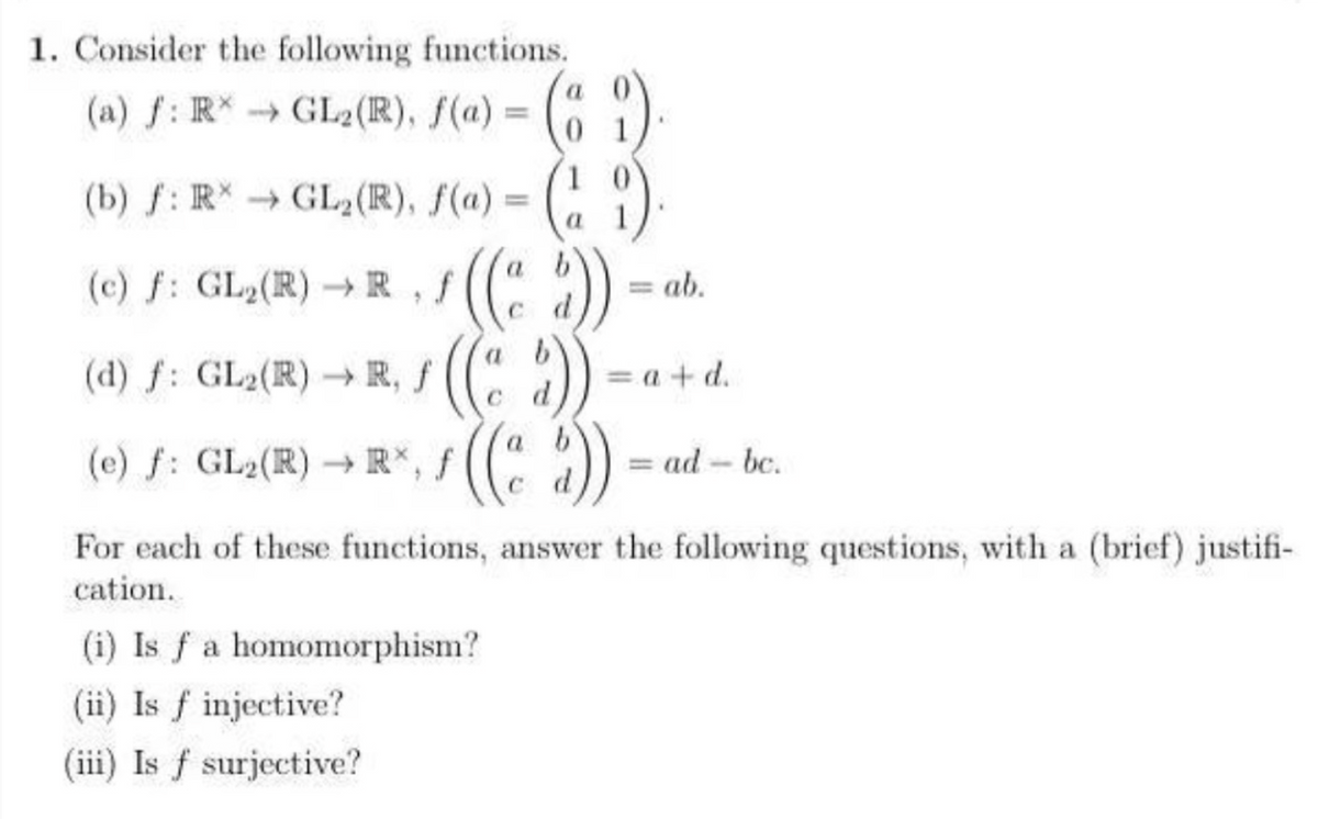 1. Consider the following functions.
(a) f: R*→ GL2 (R), f(a) = (89)
(1)
a
(b) f: R*→ GL₂ (R), f(a) =
f: f
(c) ƒ: GL₂(R) → R‚ ƒ ((ad))
((" :))
*((*2))
(d) f: GL₂(R) → R, f
(e) f: GL₂(R)→ R*, f
= ab.
(i) Is f a homomorphism?
(ii) Is f injective?
(iii) Is f surjective?
=a+d.
= ad-bc.
For each of these functions, answer the following questions, with a (brief) justifi-
cation.