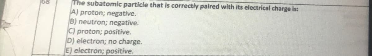 The subatomic particle that is correctly paired with its electrical charge is:
A) proton; negative.
B) neutron; negative.
C) proton; positive.
D) electron; no charge.
E) electron; positive.