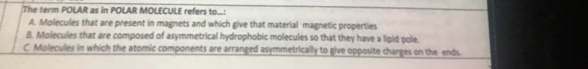 The term POLAR as in POLAR MOLECULE refers to...:
A. Molecules that are present in magnets and which give that material magnetic properties
B. Molecules that are composed of asymmetrical hydrophobic molecules so that they have a lipid pole.
C. Molecules in which the atomic components are arranged asymmetrically to give opposite charges on the ends.