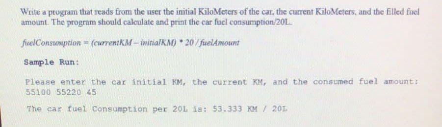 Write a program that reads from the user the initial KiloMeters of the car, the current KiloMeters, and the filled fuel
amount The program should calculate and print the car fuel consumption/20L.
fuelConsumption = (currentKM – initialKM) * 20/ fuelAmount
Sample Run:
Please enter the car initial KM, the current KM, and the consumed fuel amount:
55100 55220 45
The car fuel Consumption per 20L is: 53.333 KM / 201
