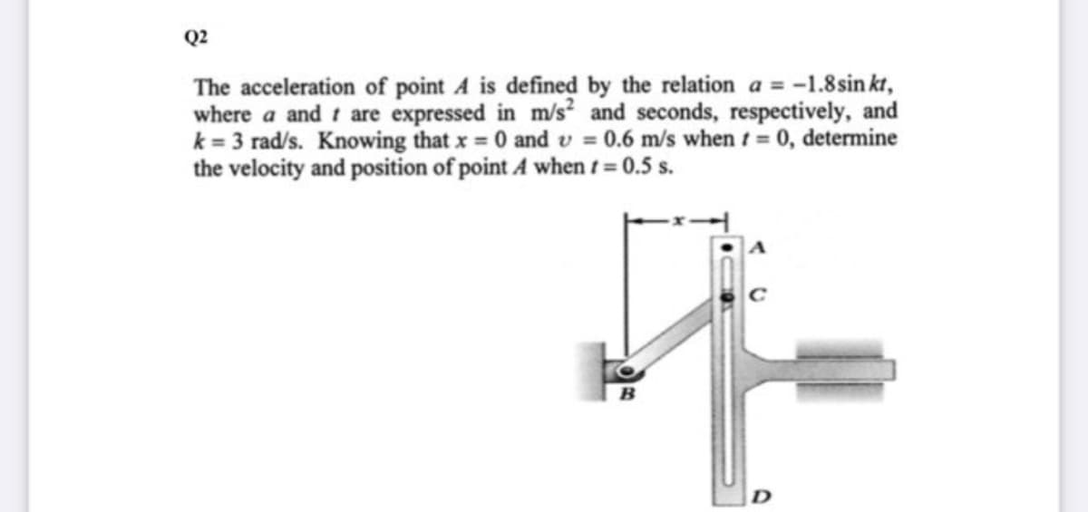 Q2
The acceleration of point A is defined by the relation a = -1.8 sin kt,
where a and t are expressed in m/s? and seconds, respectively, and
k = 3 rad/s. Knowing that x 0 and v = 0.6 m/s when t= 0, determine
the velocity and position of point A when t = 0.5 s.
