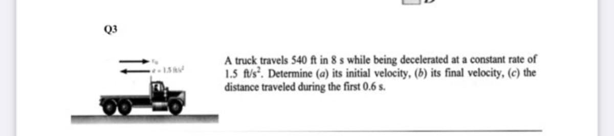 Q3
A truck travels 540 ft in 8 s while being decelerated at a constant rate of
1.5 fis'. Determine (a) its initial velocity, (b) its final velocity, (c) the
distance traveled during the first 0.6 s.
