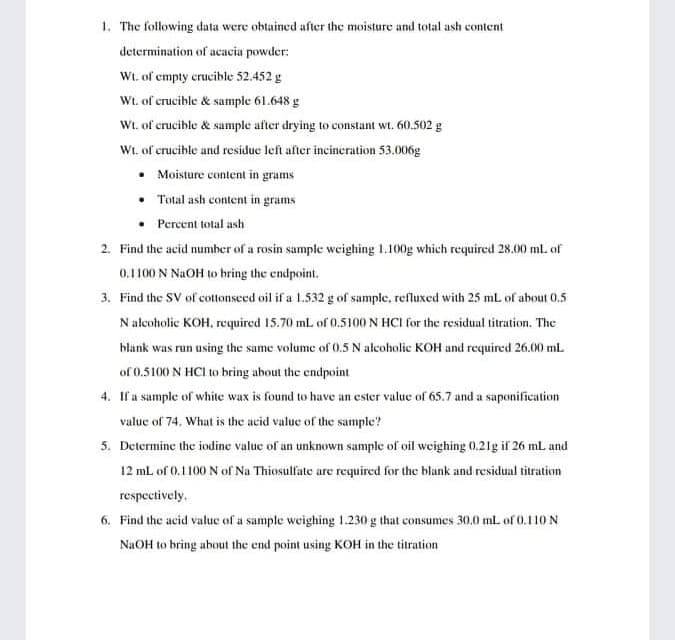 1. The following data were obtained after the moisture and total ash content
determination of acacia powder:
Wt. of empty crucible 52.452 g
Wt. of crucible & sample 61.648 g
Wt. of crucible & sumple after drying to constant wt. 60.502 g
Wt. of crucible and residue left after incineration 53.006g
• Moisture content in grams
• Total ash content in grams
Percent total ash
2. Find the acid numher of a rosin sample weighing 1.100g which required 28.00 ml. of
0.1100 N NaOH to bring the endpoint.
3. Find the SV of cottonseed oil if a 1.532 g of sample, refluxed with 25 mL of about 0.5
N alcoholic KOH, required 15.70 ml of 0.5100 N HCI for the residual titration. The
hlank was run using the same volume of 0.5 N alcoholic KOH and required 26.00 ml
of 0.5100 N HCI to bring about the endpoint
4. If a sample of white wax is found to have an ester value of 65.7 and a saponification
valuc of 74. What is the acid value of the sample?
5. Determine the iodine value of an unknown sample of oil weighing 0.21g if 26 mL and
12 ml. of 0.1100 N of Na Thiosulfate are required for the blank and residual titration
respectively.
6. Find the acid value of a sample weighing 1.230 g that consumes 30.0 mL of 0.110 N
NaOH to bring about the end point using KOH in the titration
