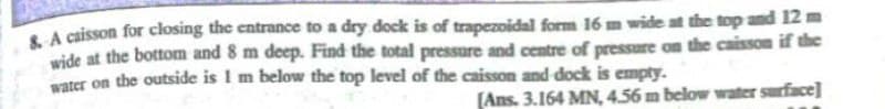 S A caisson for closing the entrance to a dry dock is of trapezoidal form 16 m wide at the top and 12 m
wide at the bottom and 8 m deep. Find the total pressure and centre of pressure on the caisson if the
vater on the outside is I m below the top level of the caisson and dock is empty.
(Ans. 3.164 MN, 4.56 m below water surface]
