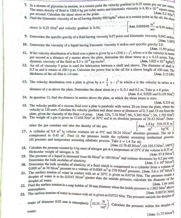 . Calculate the pressure within the droplet of
water of diameter 0.02 mm is atmospheric
7. In a stream of glycerine in motion, at a certain point the velocity gradient is 0.25 metre per sec per metre.
The mass density of fluid is 1268.4 kg per cubic metre and kinematic viscosity is 6.30 x 10 square m
per second. Calculate the shear stress at the point. tl
& Find the kinematic viscosity of an oil having density 980 kg/m when at a certain point in the oil, the s
[Ans. 0.2 N/m)
m?
or 8.49 stokes
stress is 0.25 Nm and velocity gradient is 0.3/s."
Ans. 0.000849-
9. Determine the specific gravity of a fluid having viscosity 0.07 poise and kinematic viscosity 0.042 stokes
[Ans. 1.667]
10. Determine the viscosity of a liquid having kinematic viscosity 6 stokes and specific gravity 2.0.
[Ans. 11.99 poise]
11. ưthe velocity distribution of a fluid over a plate is given by u= (3/4) y-y, where u is the velocity in metre
per second at a distance of y metres above the plate, determine the shear stress at y = 0.15 metre, Take
[Ans. 3.825 x 10 kgfhu]
12. An oil of viscosity 5 poise is used for lubrication between a shaft and sleeve. The diameter of shaft is
05 m and it rotates at 200 r.p.m. Calculate the power lost in the oil for a sleeve length of 100 mm. The
[Ans. 2.15 kW)
dynamic viscosity of the fluid as 8.5 x 10 kg-sechm.
thickness of the oil film is 1.0 mm.
13. The velocity distribution over a plate is given by u = y-y in which u is the velocity in m/sec at a
distance of y m above the plate. Determine the shear stress at y 0,0.1 and 0.2 m. Take p = 6 poise.
[Ans. 0.4, 0.028 and 0.159 N/m)
mal
14. In question 13, find the distance in metres above the plate, at which the shear stress is zero.
[Ans. 0.333 m)
15. The velocity profile of a viscous fluid over a plate is parabolic with vertex 20 cm from the plate, where the
velocity is 120 cmls. Calculate the velocity gradient and shear stress at distances of 0, 5 and 15 cm from the
plate, given the viscosity of the fluid 6 poise. [Ans. 12/s, 7.18 N/m, 9/s, 5.385 N/m; 3/s, 1.795 Nim']
16. The weight of a gas is given as 17.658 Ñ/m at 30°C and at an absolute pressure of 29.43 N/cm². Deter-
1.8 kg 539.55 N m
kg°K
17. A cylinder of 0.9 m in volume contains air at 0C and 39.24 N/cm² absolute pressure. The air is
compressed to 0.45 m. Find () the pressure inside the cylinder assuming isothermal process,
mine the gas constant and also the density of the gas.
Ans.
m
(i) pressure and temperature assuming adiabatic process. Take k = 1.4 for air.
[Ans. (1) 78.48 N/cm, (i) 103.5 N/m, 140°C]
18. Calculate the pressure exerted by 4 kg mass of nitrogen gas at a temperature of 15°C if the volume is 0.35 m.
Molecular weight of nitrogen is 28.
19. The pressure of a liquid is increased from 60 N/cm to 100 N/em and volume decreases by 0.2 per cent
Determine the bulk modulus of clasticity.
20. Determine the bulk modulus of elasticity of a fluid which is compressed in a cylinder from a volume of
0.009 m at 70 Nicm pressure to a volume of 0.0085 m' at 270 N/cm pressure. [Ans. 3.6 x 10 Nem1
21. The surface tension of water in contact with air at 20°C is given as 0.0716 N/m. The pressure inside a
droplet of water is to be 0.0147 Ncm greater than the outside pressure, calculate the diameter of the
droplet of water.
22. Find the surface tension in a soap bubble of 30 mm diameter when the inside pressure is 1.962 N/m² above
[Ans. 97.8 N/cm')
(Ans. 2 x 10* Nem)
[Ans. 1.94 mm)
atmosphere.
n The surface tension of water in contact with air is given as 0.0725 N/m. The pressure outside the droplet e
[Ans. 0.00735 Nm]
cm
water.
[Ans. 11.77 N/cm)
