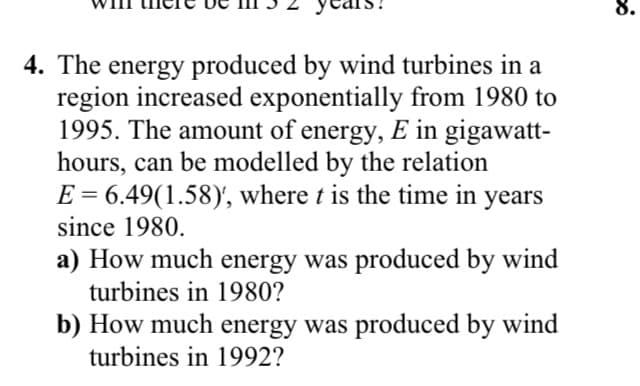 8.
4. The energy produced by wind turbines in a
region increased exponentially from 1980 to
1995. The amount of energy, E in gigawatt-
hours, can be modelled by the relation
E = 6.49(1.58)', where t is the time in years
II
since 1980.
a) How much energy was produced by wind
turbines in 1980?
b) How much energy was produced by wind
turbines in 1992?
