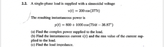 2.2. A single-phase load is supplied with a sinusoidal voltage
v(t) = 200 cos(377t)
The resulting instantancous power is
p(t) = 800 + 1000 cos(754t – 36.87°)
(a) Find the complex power supplied to the load.
(b) Find the instantaneous current i(t) and the ms value of the current sup-
plied to the load.
(c) Find the load impedance.
