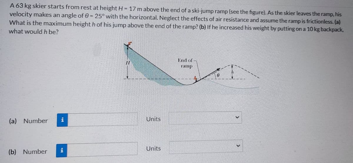 A 63 kg skier starts from rest at height H = 17 m above the end of a ski-jump ramp (see the figure). As the skier leaves the ramp, his
velocity makes an angle of 0= 25° with the horizontal. Neglect the effects of air resistance and assume the ramp is frictionless. (a)
What is the maximum height h of his jump above the end of the ramp? (b) If he increased his weight by putting on a 10 kg backpack,
what would h be?
(a) Number
(b) Number
i
i
Units
Units
0