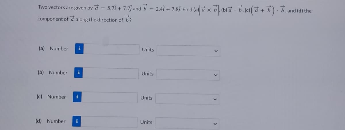 Two vectors are given by a = 5.71 +7.7 and b = 2.4î + 7.8ĵ. Find (a)|à x b. (b) a. b, (c)(a + b). b, and (d) the
component of a along the direction of b?
(a) Number
(b) Number i
(c) Number i
(d) Number
i
Units
Units
Units
Units