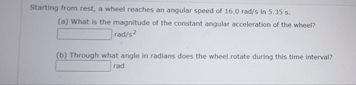 Starting from rest, a wheel reaches an angular speed of 16.0 rad/s in 5.35 s.
(a) What is the magnitude of the constant angular acceleration of the wheel?
rad/s2
(b) Through what angle in radians does the wheel rotate during this time interval?
rad