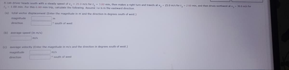 A cab driver heads south with a steady speed of v, - 20.0 m/s for t₁ = 3.00 min, then makes a right turn and travels at v₂ = 25.0 m/s for t₂ = 2.60 min, and then drives northwest at v, - 30.0 m/s for
t-1.00 min. For this 6.60-min trip, calculate the following. Assume +x is in the eastward direction.
(a) total vector displacement (Enter the magnitude in m and the direction in degrees south of west.)
magnitude
direction
(b) average speed (in m/s)
m/s
south of west
(c) average velocity (Enter the magnitude in m/s and the direction in degrees south of west.)
m/s
magnitude
direction
south of west