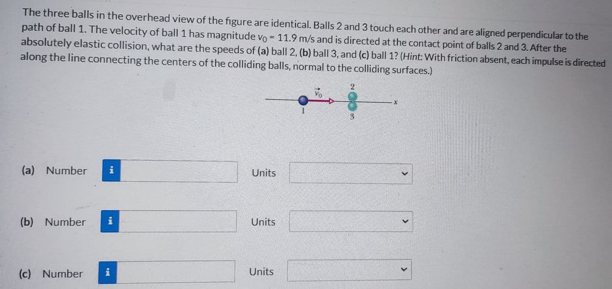 The three balls in the overhead view of the figure are identical. Balls 2 and 3 touch each other and are aligned perpendicular to the
path of ball 1. The velocity of ball 1 has magnitude vo = 11.9 m/s and is directed at the contact point of balls 2 and 3. After the
absolutely elastic collision, what are the speeds of (a) ball 2, (b) ball 3, and (c) ball 1? (Hint: With friction absent, each impulse is directed
along the line connecting the centers of the colliding balls, normal to the colliding surfaces.)
(a) Number i
(b) Number
(c) Number
pul
i
i
Units
Units
Units
1
2
3
>