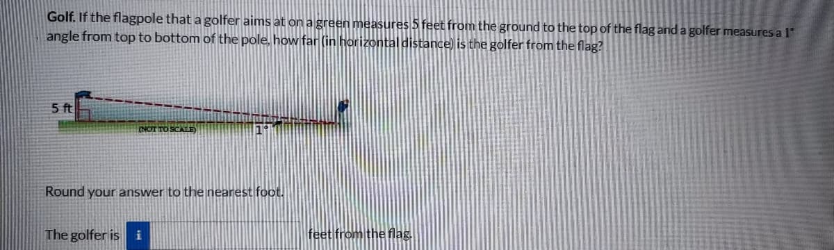 Golf. If the flagpole that a golfer aims at on a green measures 5 feet from the ground to the top of the flag and a golfer measures a 1
angle from top to bottom of the pole, how far (in horizontal distance) is the golfer from the flag?
5 ft
(NOT TO SCALE)
19
Round your answer to the nearest foot.
The golfer is i
feet from the flag.