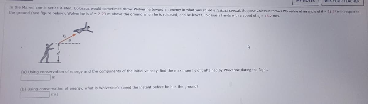 In the Marvel comic series X-Men, Colossus would sometimes throw Wolverine toward an enemy in what was called a fastball special. Suppose Colossus throws Wolverine at an angle of 8 = 31.5° with respect to
the ground (see figure below). Wolverine is d = 2.23 m above the ground when he is released, and he leaves Colossus's hands with a speed of v, 18.2 m/s.
X
(a) Using conservation of energy and the components of the initial velocity, find the maximum height attained by Wolverine during the flight.
m
(b) Using conservation of energy, what is Wolverine's speed the instant before he hits the ground?
m/s
ASK YOUR TEACHER
▷