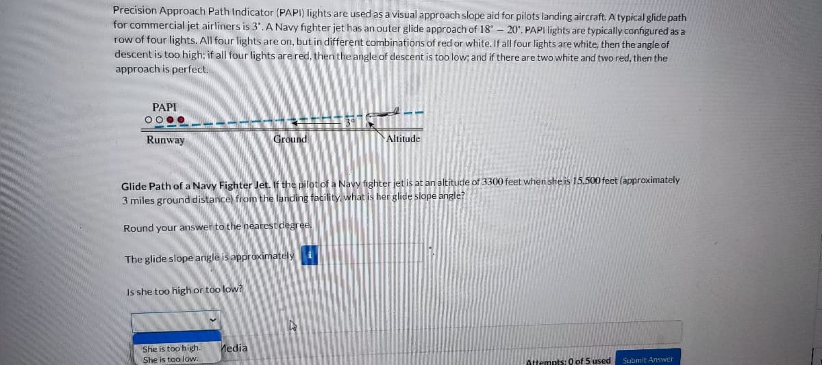 Precision Approach Path Indicator (PAPI) lights are used as a visual approach slope aid for pilots landing aircraft. A typical glide path
for commercial jet airliners is 3°. A Navy fighter jet has an outer glide approach of 18° 20'. PAPI lights are typically configured as a
row of four lights. All four lights are on, but in different combinations of red or white. If all four lights are white, then the angle of
descent is too high; if all four lights are red, then the angle of descent is too low; and if there are two white and two red, then the
approach is perfect.
PAPI
OOOO
Runway
The glide slope angle is approximately i
Is she too high or too low?
Ground
She is too high.
She is too low.
Glide Path of a Navy Fighter Jet. If the pilot of a Navy fighter jet is at an altitude of 3300 feet when she is 15,500 feet (approximately
3 miles ground distance) from the landing facility, what is her glide slope angle?
Round your answer to the nearest degree.
Media
3⁰
14
M
Altitude
Attempts: 0 of 5 used Submit Answer