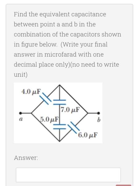 Find the equivalent capacitance
between point a and b in the
combination of the capacitors shown
in figure below. (Write your final
answer in microfarad with one
decimal place only)(no need to write
unit)
4.0 μF
7.0 µF
5.0µF
6.0 µF
Answer:
