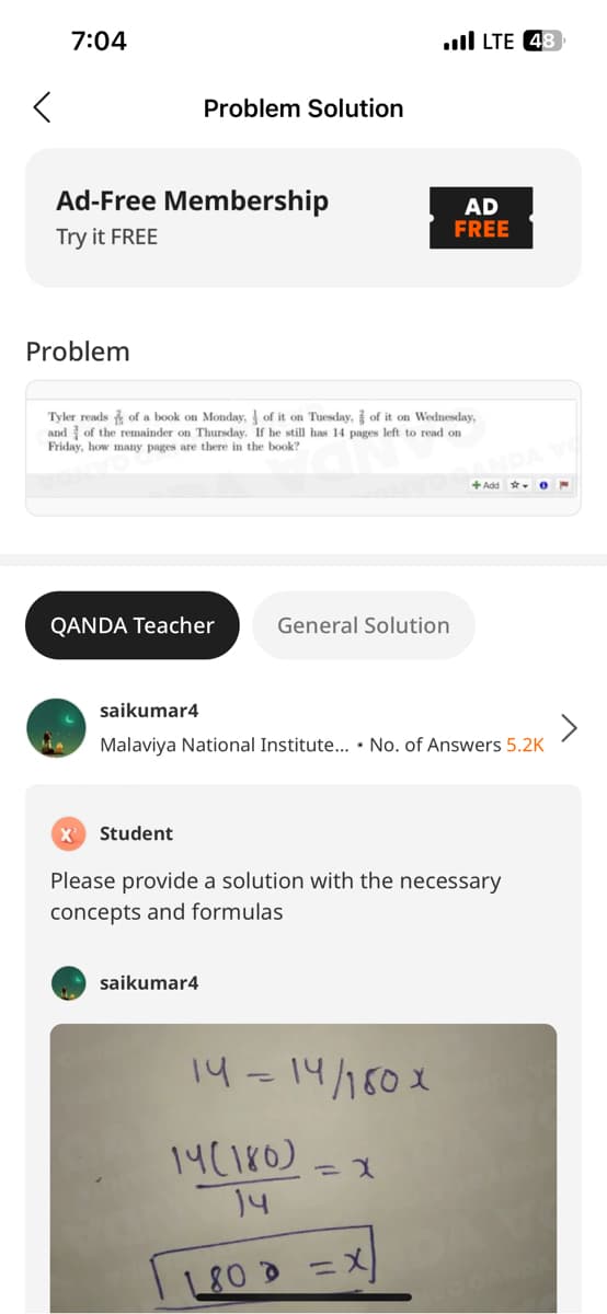 7:04
Ad-Free Membership
Try it FREE
Problem
Problem Solution
QANDA Teacher
Tyler reads of a book on Monday,
of it on Tuesday, of it on Wednesday,
and of the remainder on Thursday. If he still has 14 pages left to read on
Friday, how many pages are there in the book?
X² Student
saikumar4
General Solution
.llLTE 48
saikumar4
Malaviya National Institute... No. of Answers 5.2K
14 = 14/180x
AD
FREE
Please provide a solution with the necessary
concepts and formulas
14(180)
14
180 = X
=X
+Add 0