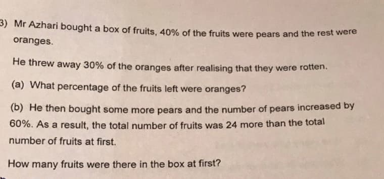 3) Mr Azhari bought a box of fruits, 40% of the fruits were pears and the rest were
oranges.
He threw away 30% of the oranges after realising that they were rotten.
(a) What percentage of the fruits left were oranges?
(b) He then bought some more pears and the number of pears increased by
60%. As a result, the total number of fruits was 24 more than the total
number of fruits at first.
How many fruits were there in the box at first?