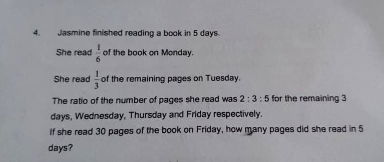 4.
Jasmine finished reading a book in 5 days.
of the book on Monday.
6
She read
1
She read of the remaining pages on Tuesday.
3
The ratio of the number of pages she read was 2:3:5 for the remaining 3
days, Wednesday, Thursday and Friday respectively.
If she read 30 pages of the book on Friday, how many pages did she read in 5
days?