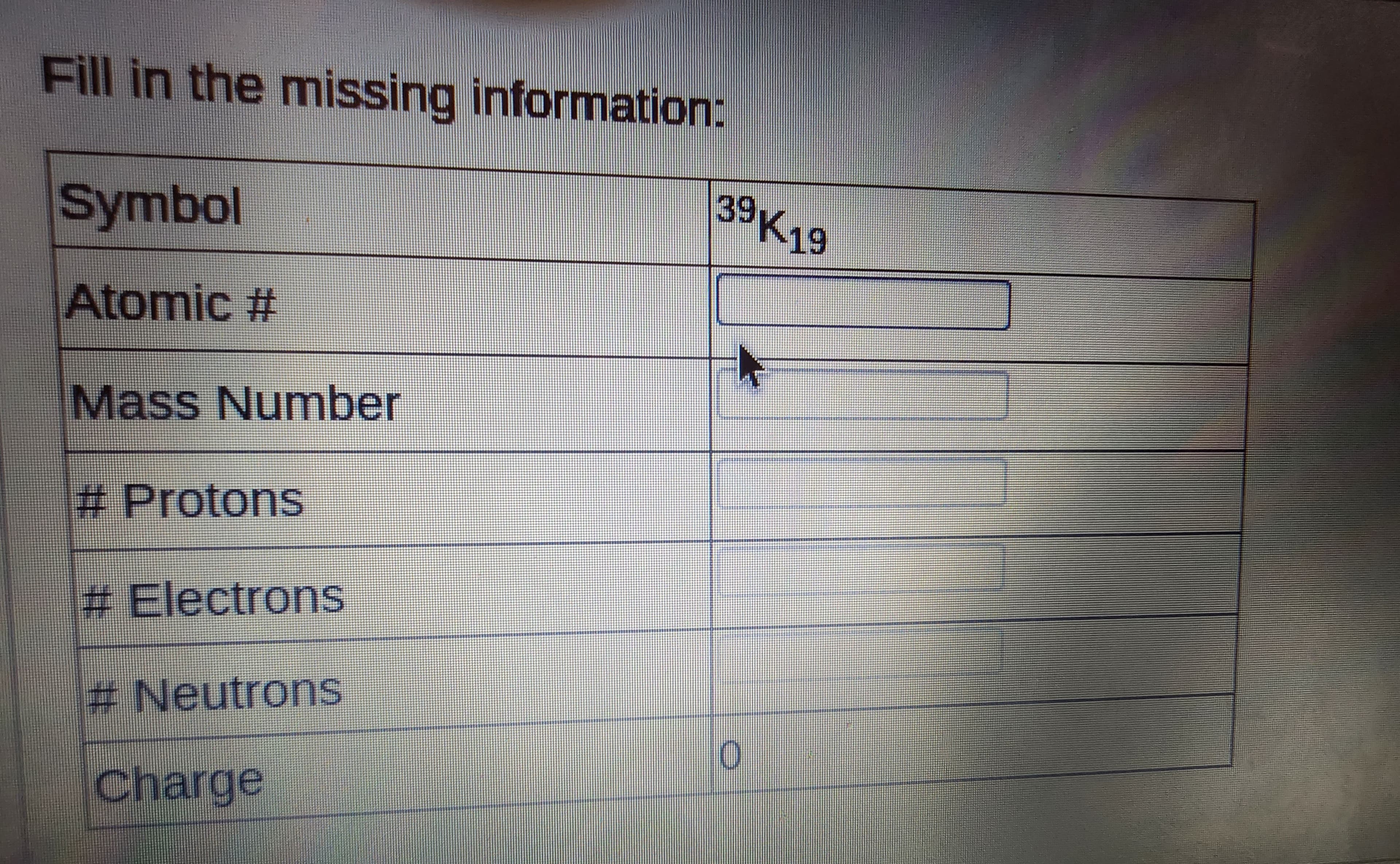 Fill in the missing information:
Symbol
Atomic #
Mass Number
# Protons
# Electrons
# Neutrons
Charge
39K19
F
O