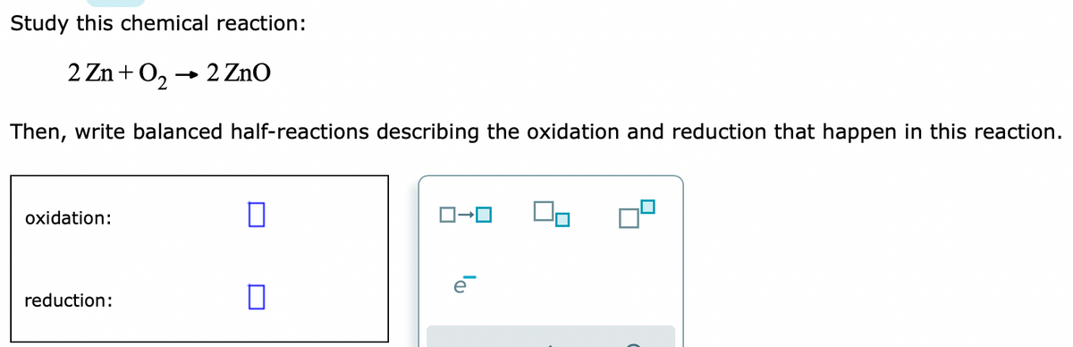 Study this chemical reaction:
2 Zn+O2
- 2 ZnO
Then, write balanced half-reactions describing the oxidation and reduction that happen in this reaction.
oxidation:
reduction:
