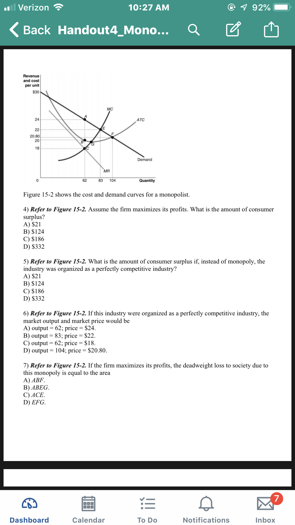 il Verizon
7 92%
10:27 AM
Back Handout4_Mono...
Revenue
and cost
per unit
$30
MC
24
ATC
22
20.80
20
18
Demand
MR
0
62
83
104
Quantity
Figure 15-2 shows the cost and demand curves for a monopolist
4) Refer to Figure 15-2. Assume the firm maximizes its profits. What is the amount of consumer
surplus?
A) $21
B) $124
C) $186
D) $332
5) Refer to Figure 15-2. What is the amount of consumer surplus if, instead of monopoly, the
industry
A) $21
B) $124
C) $186
D) $332
organized
perfectly competitive industry?
was
as a
organized
6) Refer
market output and market price would be
A) output 62; price = $24.
B) output 83; price
C) output
D) output 104; price = $20.80
Figure 15-2. If this industry
perfectly competitive industry, the
to
were
as a
$22
=
62; price
= $18
7) Refer to Figure 15-2. If the firm maximizes its profits, the deadweight loss to society due to
this monopoly is equal to the area
A) ABF.
В) ABEG.
C) ACE
D) EFG.
7
Notifications
Dashboard
Calendar
Inbox
To Do
