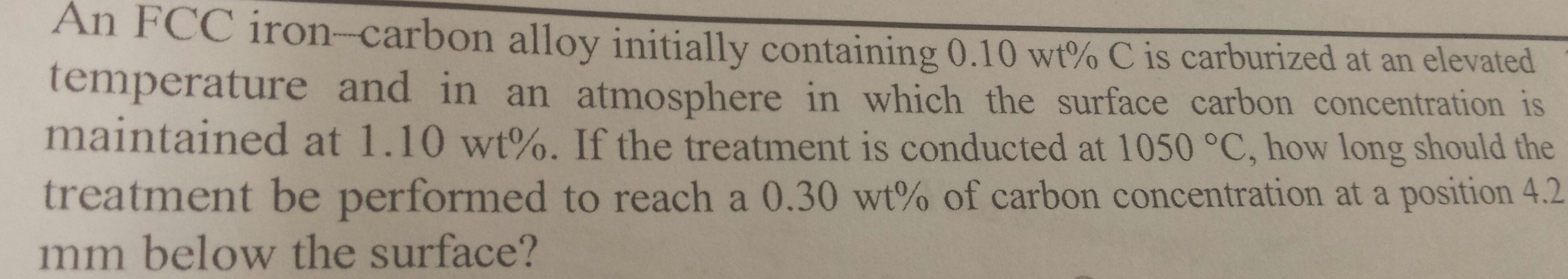 An FCC iron-carbon alloy initially containing 0.10 wt% C is carburized at an elevated
temperature and in an atmosphere in which the surface carbon concentration is
maintained at 1.10 wt%. If the treatment is conducted at 1050 °C, how long should the
treatment be performed to reach a 0.30 wt% of carbon concentration at a position 4.2
mm below the surface?
