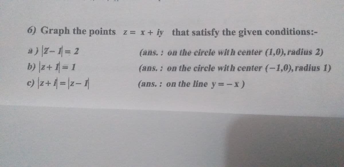 6) Graph the points z x+ iy that satisfy the given conditions:-
a)z-1= 2
b) z+ 1= 1
c) z+=|z-1
(ans. : on the circie with eenter (1,0), radius 2)
(ans. : on the circle with center (-1,0), radius 1)
(ans.: on the line y =-x)
