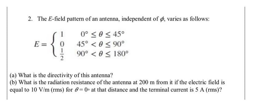 2. The E-field pattern of an antenna, independent of ø, varies as follows:
0° <e < 45°
45° < 0 < 90°
90° < 0 < 180°
E =
(a) What is the directivity of this antenna?
(b) What is the radiation resistance of the antenna at 200 m from it if the electric field is
equal to 10 V/m (rms) for 0= 0° at that distance and the terminal current is 5 A (rms)?
