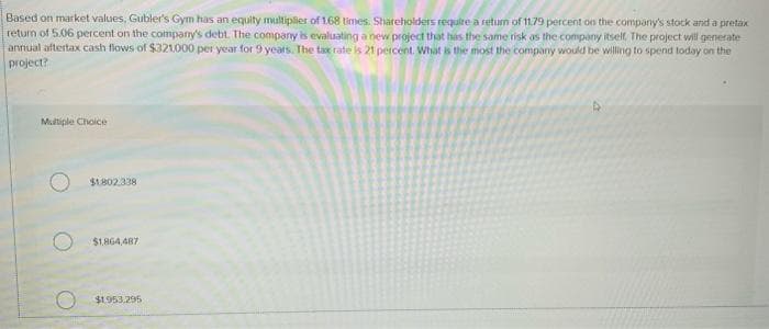 Based on market values, Gubler's Gym has an equity multiplier of 168 times. Shareholders require a return of 11.79 percent on the company's stock and a pretax
return of 5.06 percent on the company's debt. The company is evaluating a new project that has the same risk as the company itself. The project will generate
annual aftertax cash flows of $321.000 per year for 9 years. The tax rate is 21 percent. What is the most the company would be willing to spend today on the
project?
Multiple Choice
$1,802.338
$1.864,487
$1.953,295