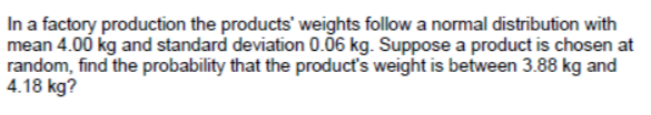 In a factory production the products' weights follow a normal distribution with
mean 4.00 kg and standard deviation 0.06 kg. Suppose a product is chosen at
random, find the probability that the product's weight is between 3.88 kg and
4.18 kg?
