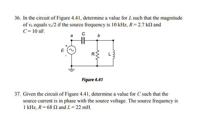 36. In the circuit of Figure 4.41, determine a value for L such that the magnitude
of v, equals v./2 if the source frequency is 10 kHz, R = 2.7 kQ and
C = 10 nF.
a
b
E
Figure 4.41
37. Given the circuit of Figure 4.41, determine a value for C such that the
source current is in phase with the source voltage. The source frequency is
1 kHz, R = 68 N and L = 22 mH.
1
