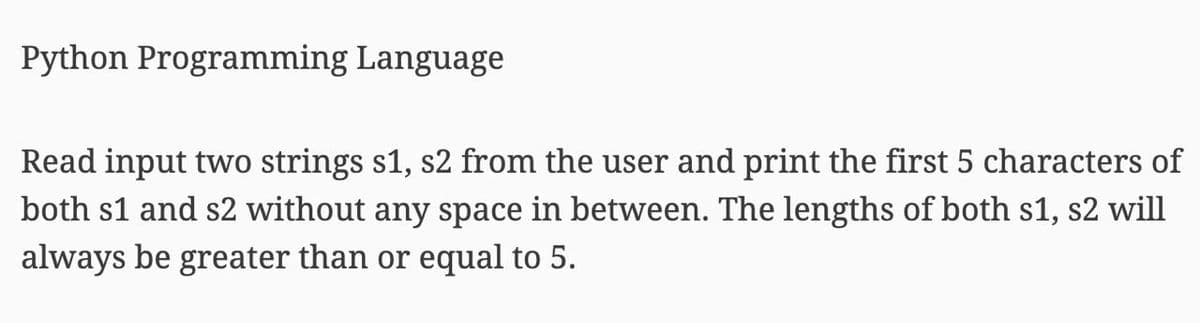 Python Programming Language
Read input two strings s1, s2 from the user and print the first 5 characters of
both s1 and s2 without any space in between. The lengths of both s1, s2 will
always be greater than or equal to 5.
