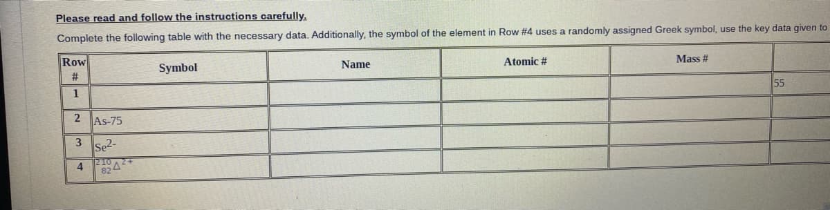 Please read and follow the instructions carefully.
Complete the following table with the necessary data. Additionally, the symbol of the element in Row #4 uses a randomly assigned Greek symbol, use the key data given to
Row
Atomic #
Mass #
Name
Symbol
#3
55
1
2 As-75
3
Se2-
210A2+
82
