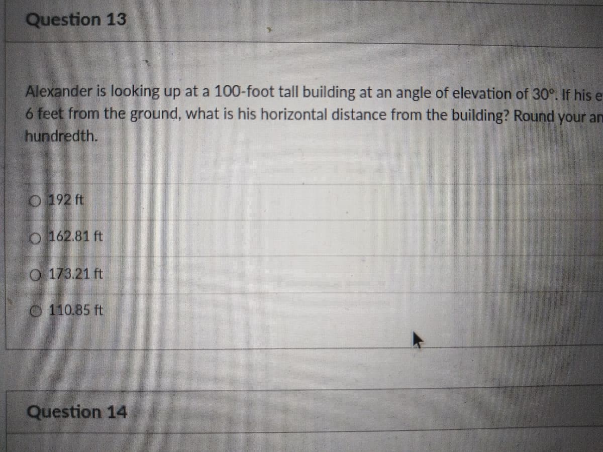 Question 13
Alexander is looking up at a 100-foot tall building at an angle of elevation of 30°. If his e
6 feet from the ground, what is his horizontal distance from the building? Round your an
hundredth.
O 192 ft
O 162.81 ft
O 173.21 ft
O 110.85 ft
Question 14
