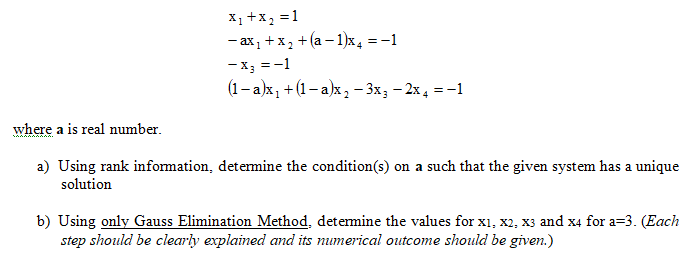 X1 +x2 =1
- ax, +x, + (a – 1)x, = -1
-X; =-1
(1- a)x, +(1-a)x, - 3x; - 2x4 = -1
where a is real number.
a) Using rank information, detemine the condition(s) on a such that the given system has a unique
solution
b) Using only Gauss Elimination Method, detemine the values for x1, x2, x3 and x4 for a=3. (Each
step should be clearly explained and its numerical outcome should be given.)
