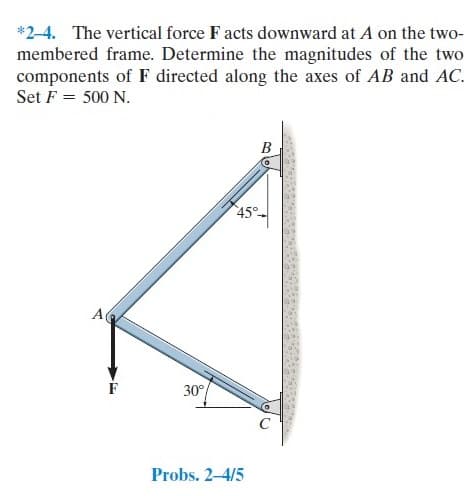 *2-4. The vertical force F acts downward at A on the two-
membered frame. Determine the magnitudes of the two
components of F directed along the axes of AB and AC.
Set F = 500 N.
B
45°-
A
30°
Probs. 2-4/5
