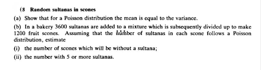 (3 Random sultanas in scones
(a) Show that for a Poisson distribution the mean is equal to the variance.
(b) In a bakery 3600 sultanas are added to a mixture which is subsequently divided up to make
1200 fruit scones. Assuming that the number of sultanas in each scone follows a Poisson
distribution, estimate
(i) the number of scones which will be without a sultana;
(ii) the number with 5 or more sultanas.