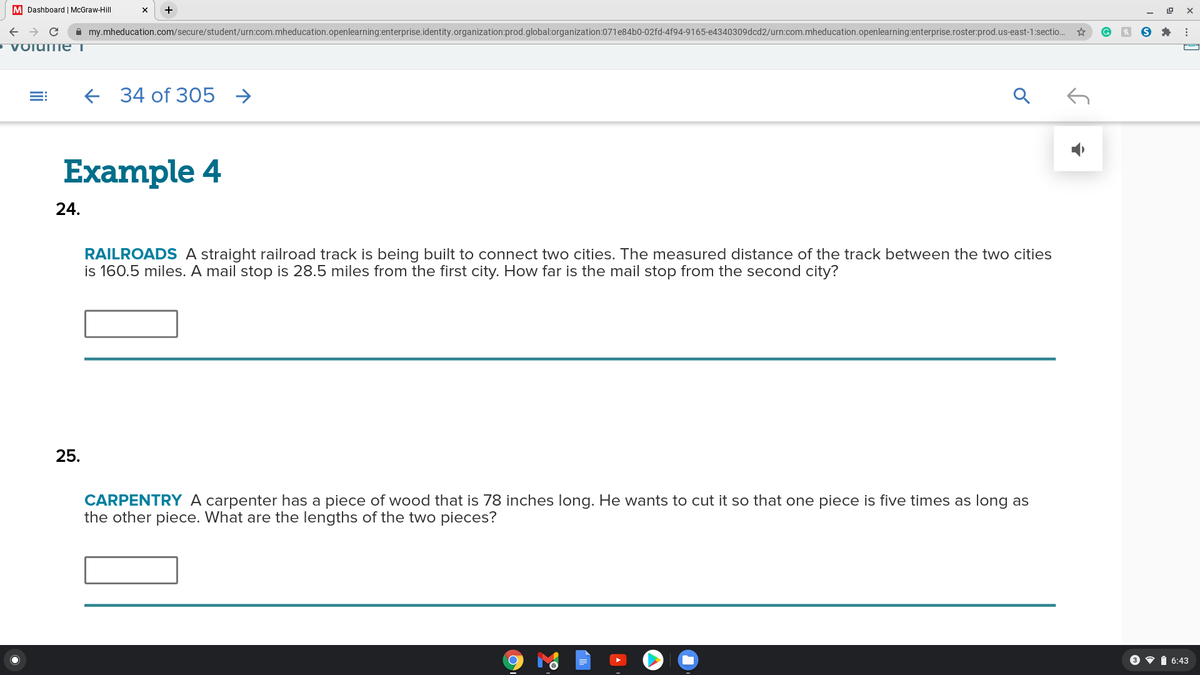 M Dashboard | McGraw-Hill
A my.mheducation.com/secure/student/urn:com.mheducation.openlearning:enterprise.identity.organization:prod.global:organization:071e84b0-02fd-4f94-9165-e4340309dcd2/urn:com.mheducation.openlearning:enterprise.roster:prod.us-east-1:sectio.
• VOlume i
+ 34 of 305
Example 4
24.
RAILROADS A straight railroad track is being built to connect two cities. The measured distance of the track between the two cities
is 160.5 miles. A mail stop is 28.5 miles from the first city. How far is the mail stop from the second city?
25.
CARPENTRY A carpenter has a piece of wood that is 78 inches long. He wants to cut it so that one piece is five times as long as
the other piece. What are the lengths of the two pieces?
3 v i 6:43
