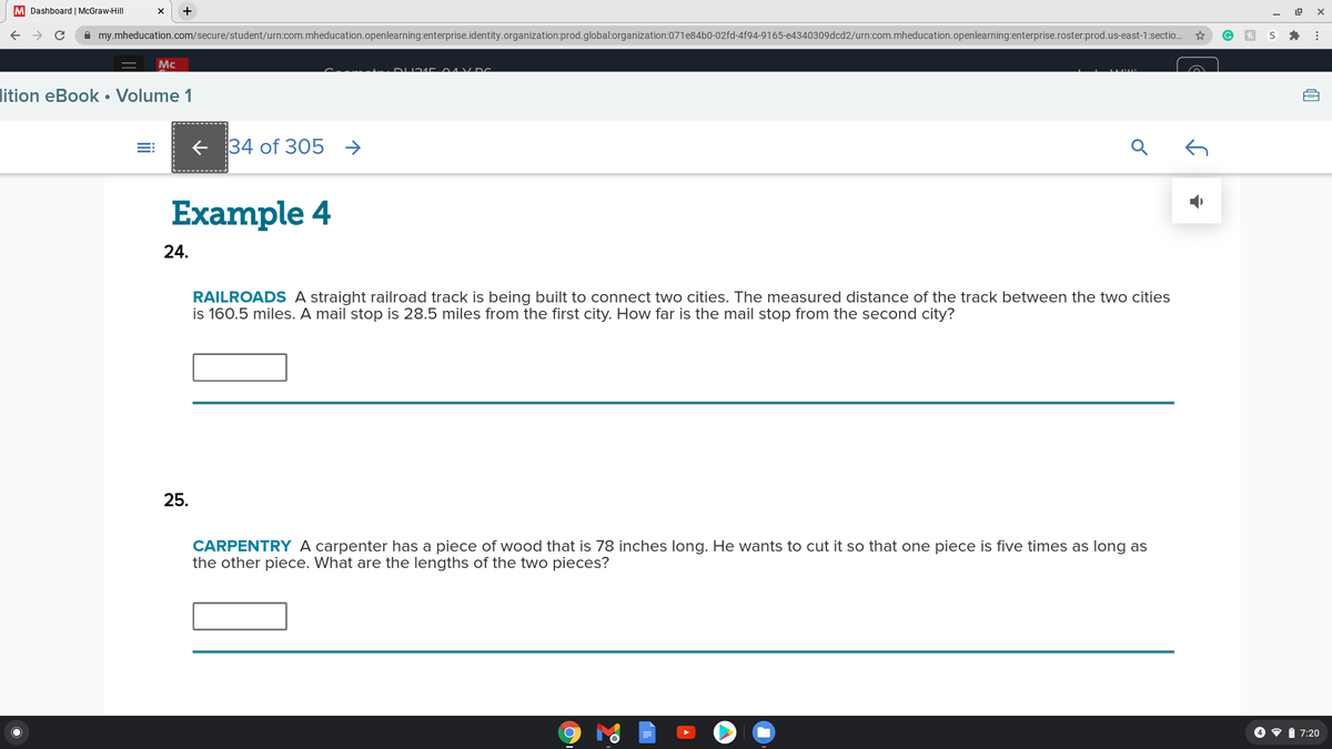 M Dashboard | McGraw-Hill
A my.mheducation.com/secure/student/urn:com.mheducation.openlearning:enterprise.identity.organization:prod.global:organization:071e84b0-02fd-4f94-9165-e4340309dcd2/urn:com.mheducation.openlearning:enterprise.roster:prod.us-east-1:sectio.
Mc
lition eBook • Volume 1
+ 34 of 305 →
Example 4
24.
RAILROADS A straight railroad track is being built to connect two cities. The measured distance of the track between the two cities
is 160.5 miles. A mail stop is 28.5 miles from the first city. How far is the mail stop from the second city?
25.
CARPENTRY A carpenter has a piece of wood that is 78 inches long. He wants to cut it so that one piece is five times as long as
the other piece. What are the lengths of the two pieces?
4 v i 7:20
