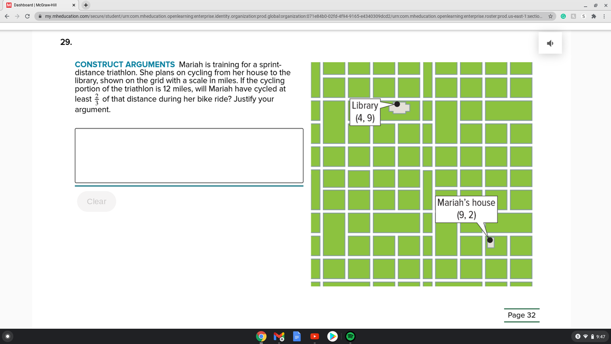 M Dashboard | McGraw-Hill
A my.mheducation.com/secure/student/urn:com.mheducation.openlearning:enterprise.identity.organization:prod.global:organization:071e84b0-02fd-4f94-9165-e4340309dcd2/urn:com.mheducation.openlearning:enterprise.roster:prod.us-east-1:sectio.
29.
CONSTRUCT ARGUMENTS Mariah is training for a sprint-
distance triathlon. She plans on cycling from her house to the
library, shown on the grid with a scale in miles. If the cycling
portion of the triathlon is 12 miles, will Mariah have cycled at
least ? of that distance during her bike ride? Justify your
|Library
(4, 9)
argument.
Mariah's house
(9, 2)
Clear
Page 32
6 • i 9:47
