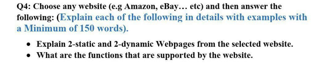 Q4: Choose any website (e.g Amazon, eBay... etc) and then answer the
following: (Explain each of the following in details with examples with
a Minimum of 150 words).
• Explain 2-static and 2-dynamic Webpages from the selected website.
• What are the functions that are supported by the website.
