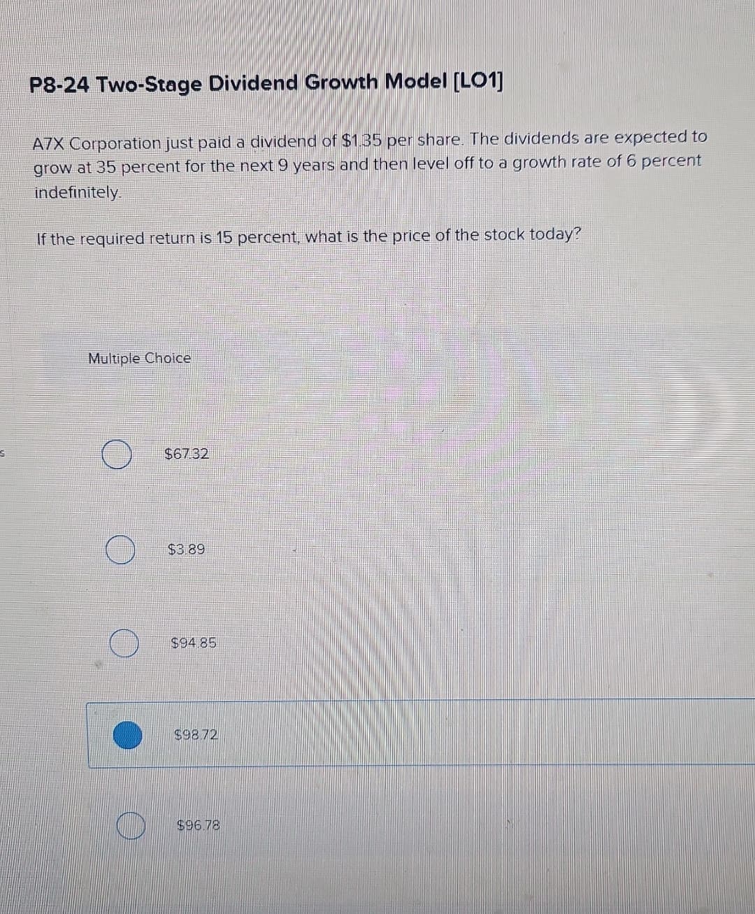 P8-24 Two-Stage Dividend Growth Model [LO1]
A7X Corporation just paid a dividend of $1.35 per share. The dividends are expected to
grow at 35 percent for the next 9 years and then level off to a growth rate of 6 percent
indefinitely.
If the required return is 15 percent, what is the price of the stock today?
Multiple Choice
$67.32
$3.89
$94.85
$98.72
O
$96.78
