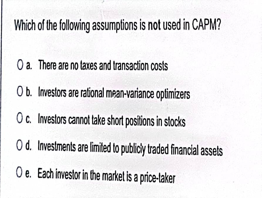 Which of the following assumptions is not used in CAPM?
O a. There are no taxes and transaction costs
O b. Investors are rational mean-variance optimizers
Oc. Investors cannot take short positions in stocks
O d. Investments are limited to publicly traded financial assets
O e. Each investor in the market is a price-taker
