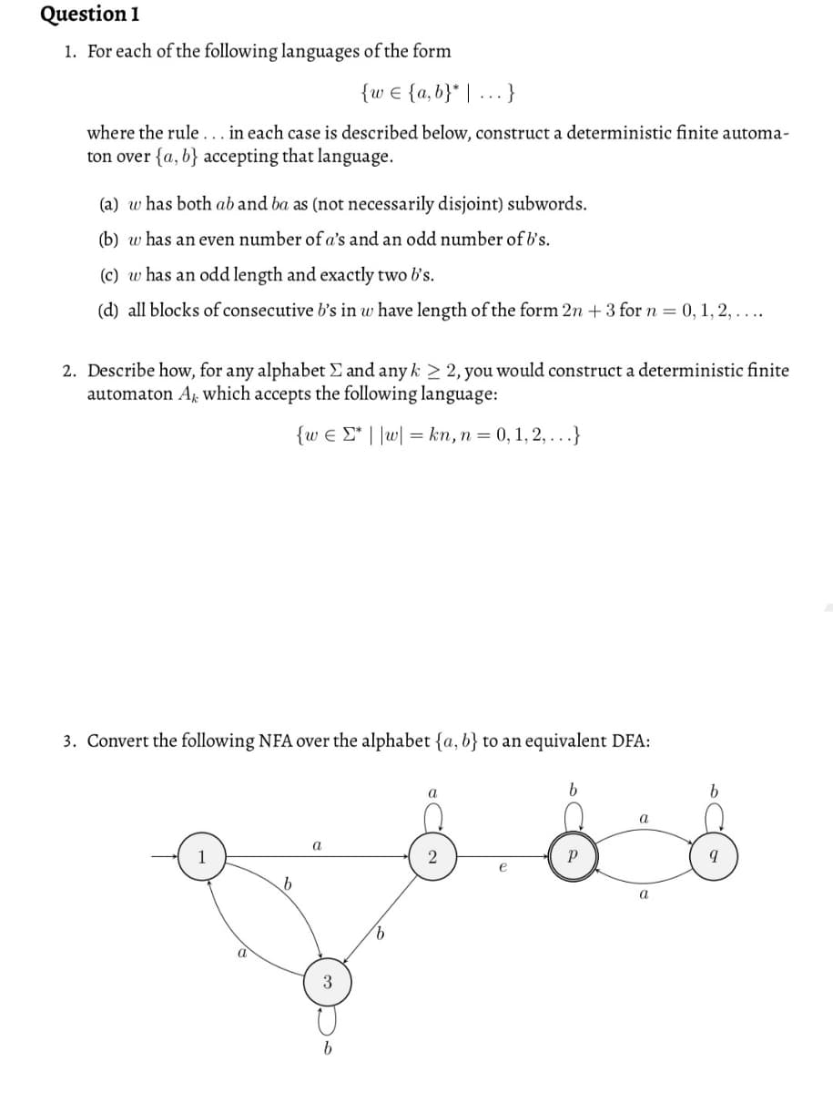 Question 1
1. For each of the following languages of the form
{w € {a,b}* | .. }
where the rule... in each case is described below, construct a deterministic finite automa-
ton over {a, b} accepting that language.
(a) w has both ab and ba as (not necessarily disjoint) subwords.
(b) w has an even number of a's and an odd number of b's.
(c) w has an odd length and exactly two b's.
(d) all blocks of consecutive b's in w have length of the form 2n +3 for n = 0, 1, 2, . ...
2. Describe how, for any alphabet E and any k > 2, you would construct a deterministic finite
automaton Ag which accepts the following language:
{w € E* | |w| = kn, n = 0,1, 2, . ..}
3. Convert the following NFA over the alphabet {a, b} to an equivalent DFA:
a
a
a
a
3
