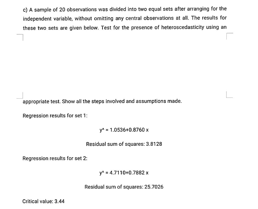 c) A sample of 20 observations was divided into two equal sets after arranging for the
independent variable, without omitting any central observations at all. The results for
these two sets are given below. Test for the presence of heteroscedasticity using an
appropriate test. Show all the steps involved and assumptions made.
Regression results for set 1:
y^ = 1.0536+0.8760 x
Residual sum of squares: 3.8128
Regression results for set 2:
y^ = 4.7110+0.7882 x
Residual sum of squares: 25.7026
Critical value: 3.44
