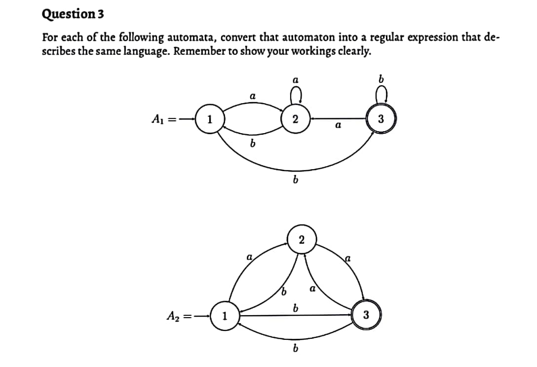 Question 3
For each of the following automata, convert that automaton into a regular expression that de-
scribes the same language. Remember to show your workings clearly.
a
a
A1
2
a
A2
1
3
