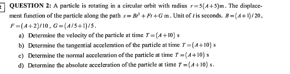 QUESTION 2: A particle is rotating in a circular orbit with radius r=5(A+5)m. The displace-
ment function of the particle along the path s= Br + Ft +G m. Unit of t is seconds. B= (A+1)/ 20,
%3D
F=(A+2)/10, G= (A/5+1)/5.
a) Determine the velocity of the particle at time T=(A+10) s
b) Determine the tangential acceleration of the particle at time T = (A+10) s
c) Determine the normal acceleration of the particle at time T = (A+10) s
d) Determine the absolute acceleration of the particle at time T = (4+10) s.
